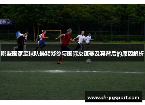 哪些国家足球队最频繁参与国际友谊赛及其背后的原因解析