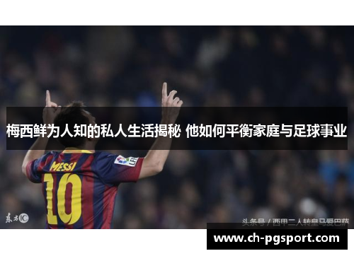 梅西鲜为人知的私人生活揭秘 他如何平衡家庭与足球事业