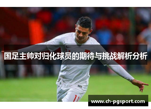 国足主帅对归化球员的期待与挑战解析分析