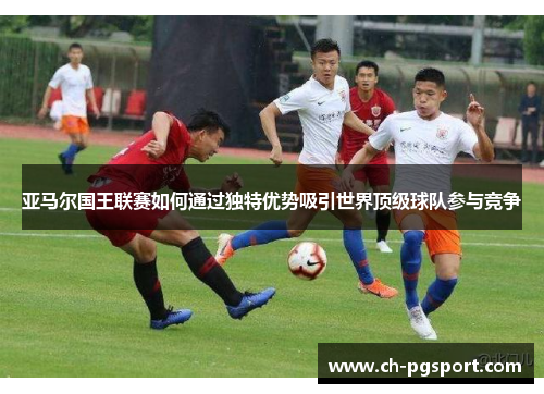 亚马尔国王联赛如何通过独特优势吸引世界顶级球队参与竞争