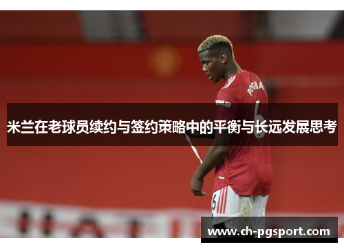 米兰在老球员续约与签约策略中的平衡与长远发展思考
