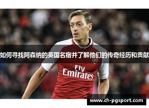 如何寻找阿森纳的英国名宿并了解他们的传奇经历和贡献