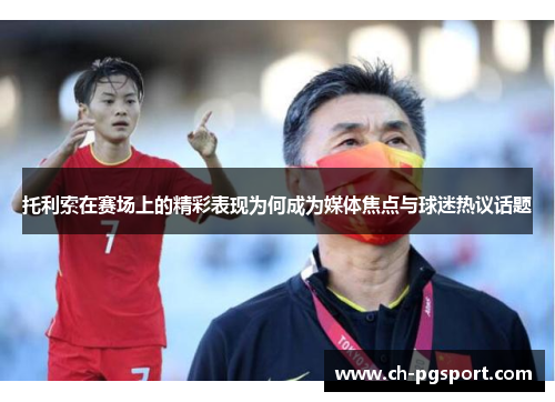 托利索在赛场上的精彩表现为何成为媒体焦点与球迷热议话题