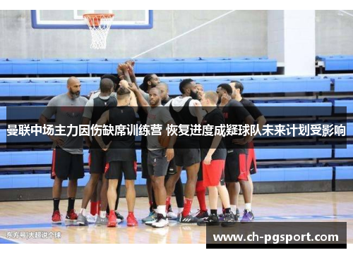 曼联中场主力因伤缺席训练营 恢复进度成疑球队未来计划受影响